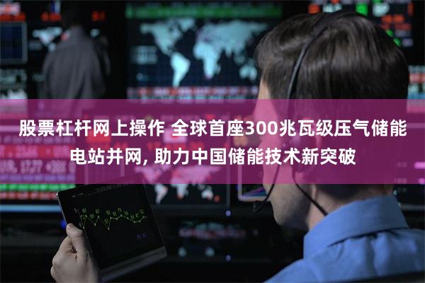 股票杠杆网上操作 全球首座300兆瓦级压气储能电站并网, 助